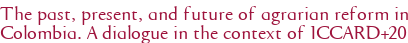 The past, present, and future of agrarian reform in Colombia. A dialogue in the context of ICCARD+20